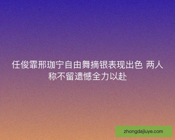 任俊霏邢珈宁自由舞摘银表现出色 两人称不留遗憾全力以赴