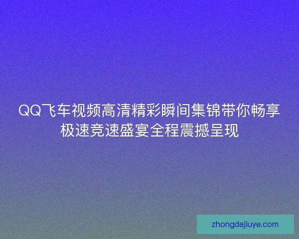 QQ飞车视频高清精彩瞬间集锦带你畅享极速竞速盛宴全程震撼呈现