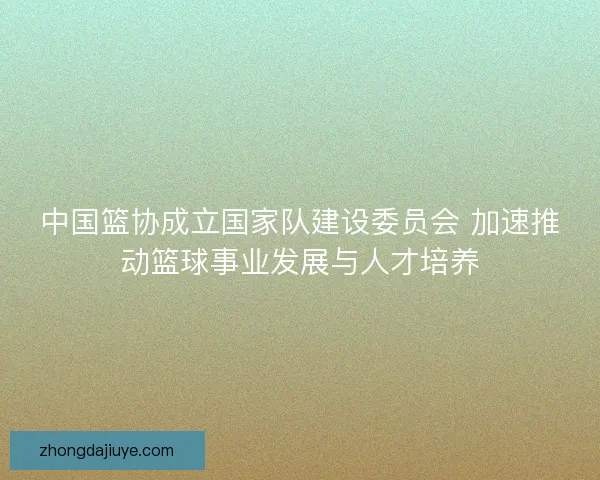 中国篮协成立国家队建设委员会 加速推动篮球事业发展与人才培养